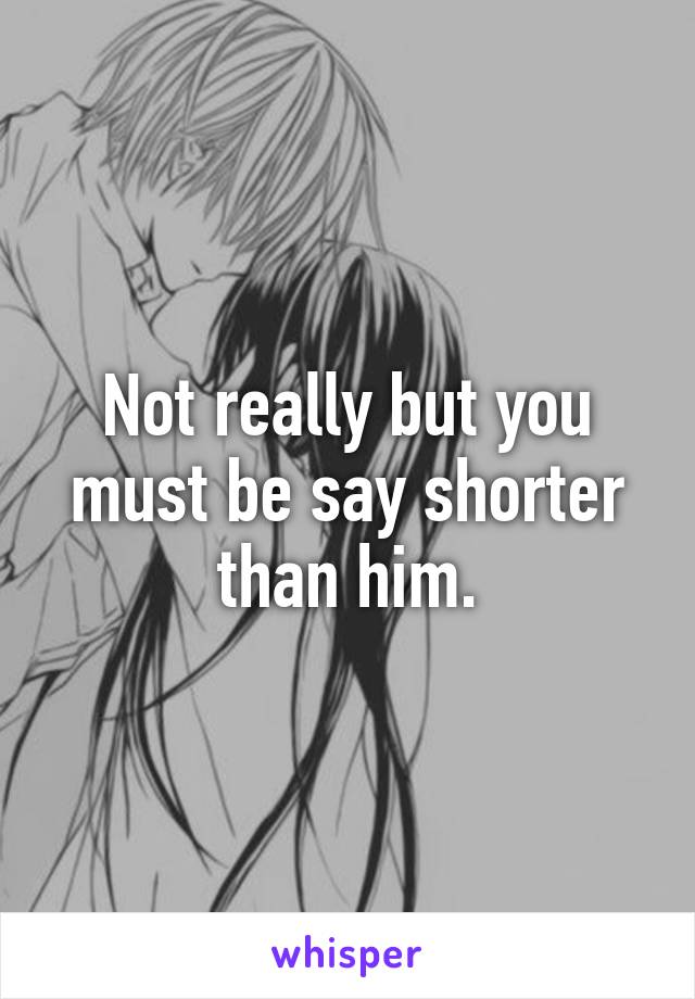 Not really but you must be say shorter than him.