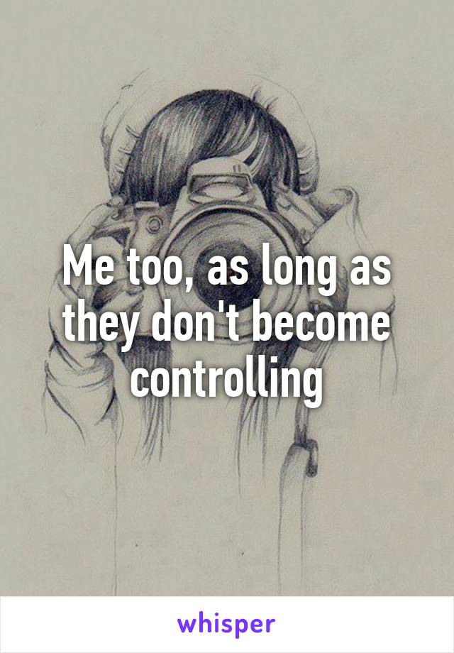 Me too, as long as they don't become controlling