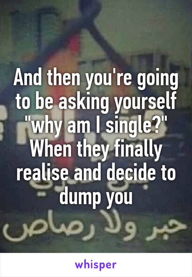 And then you're going to be asking yourself "why am I single?" When they finally realise and decide to dump you