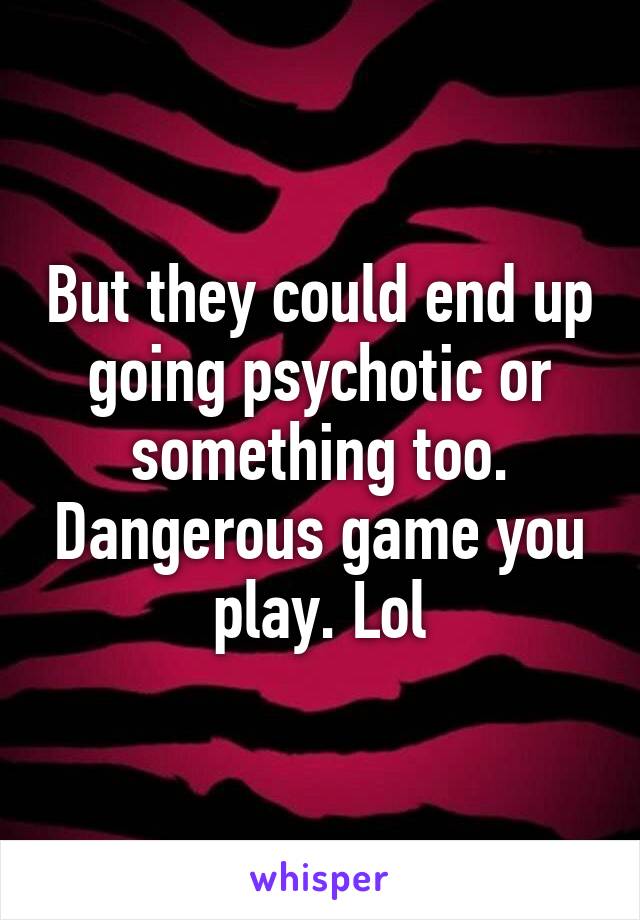 But they could end up going psychotic or something too. Dangerous game you play. Lol