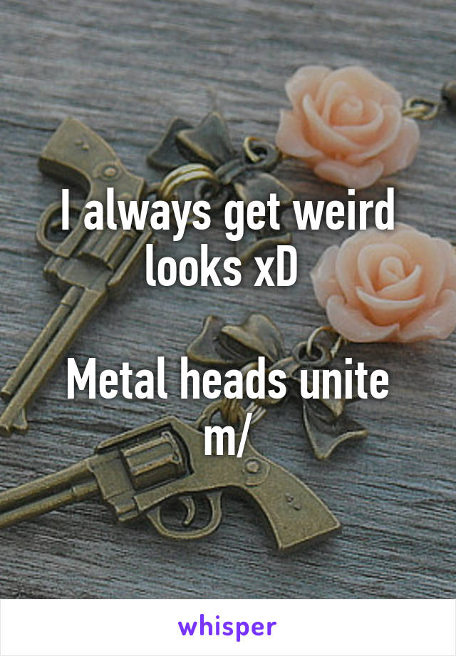 I always get weird looks xD 

Metal heads unite \m/