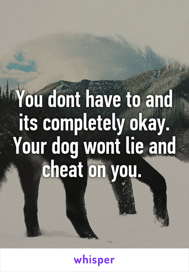You dont have to and its completely okay. Your dog wont lie and cheat on you. 