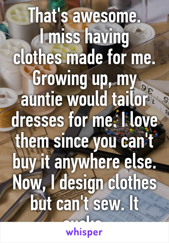 That's awesome.
I miss having clothes made for me.
Growing up, my auntie would tailor dresses for me. I love them since you can't buy it anywhere else. Now, I design clothes but can't sew. It sucks.