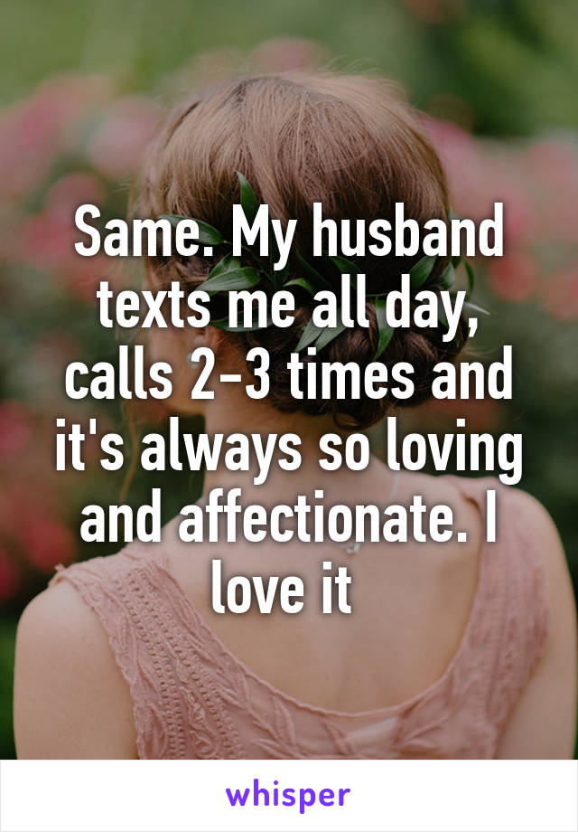 Same. My husband texts me all day, calls 2-3 times and it's always so loving and affectionate. I love it 