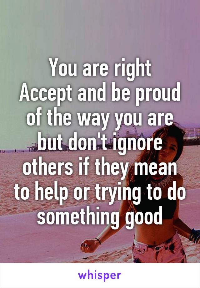 You are right
Accept and be proud of the way you are but don't ignore others if they mean to help or trying to do something good