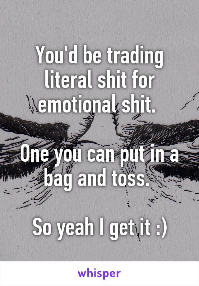 You'd be trading literal shit for emotional shit. 

One you can put in a bag and toss. 

So yeah I get it :)