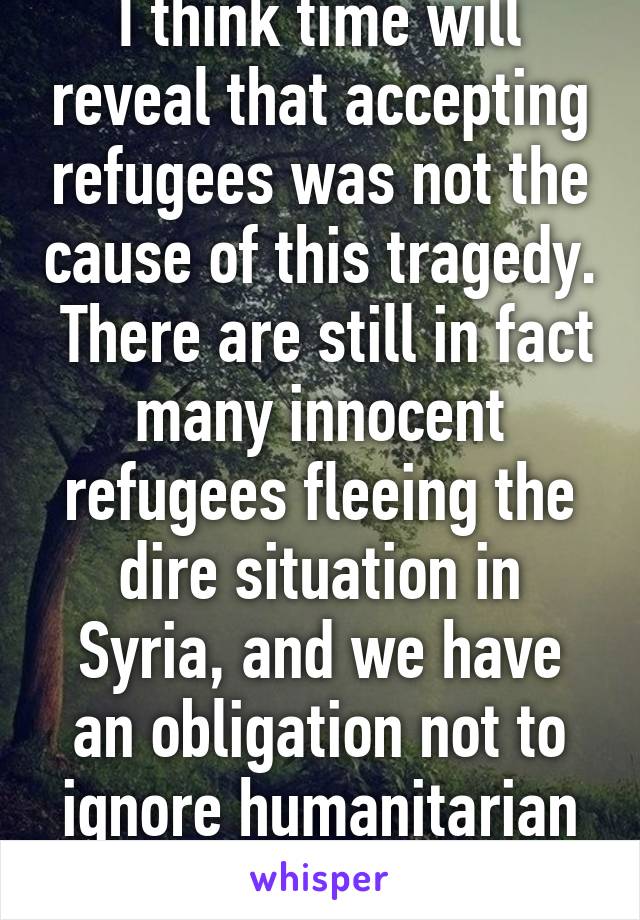 I think time will reveal that accepting refugees was not the cause of this tragedy.  There are still in fact many innocent refugees fleeing the dire situation in Syria, and we have an obligation not to ignore humanitarian crises.