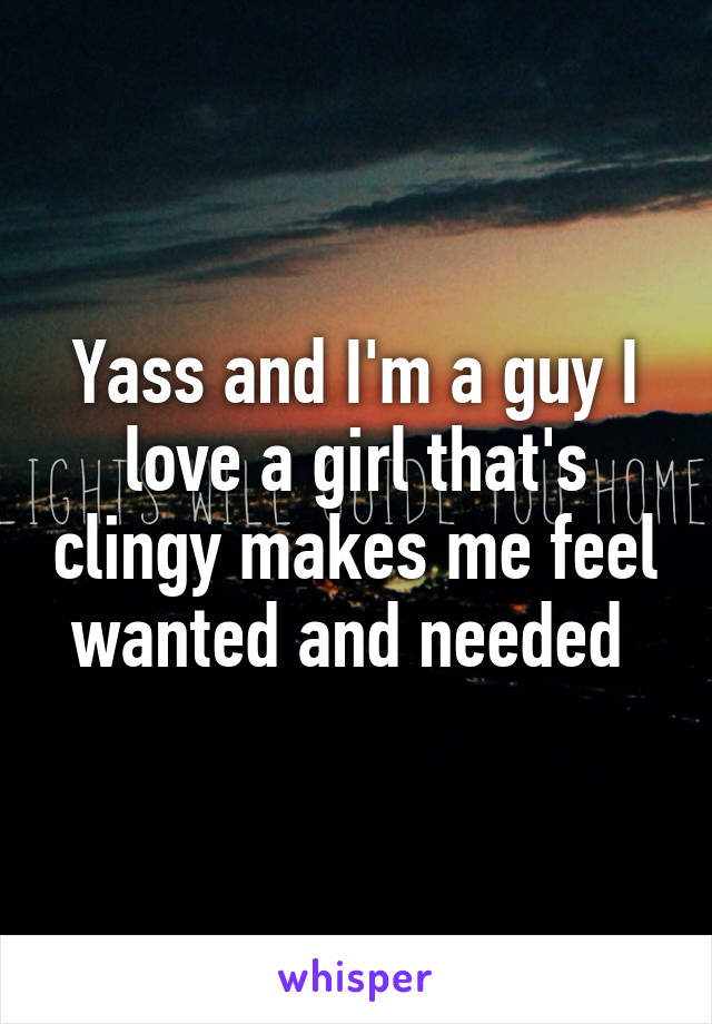 Yass and I'm a guy I love a girl that's clingy makes me feel wanted and needed 