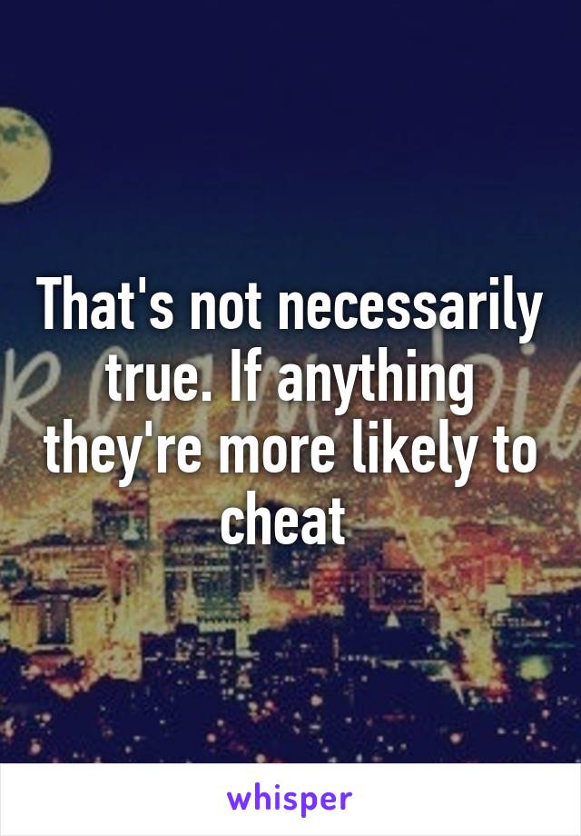 That's not necessarily true. If anything they're more likely to cheat 