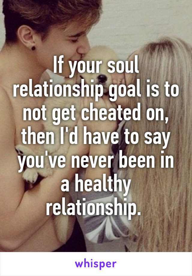 If your soul relationship goal is to not get cheated on, then I'd have to say you've never been in a healthy relationship. 