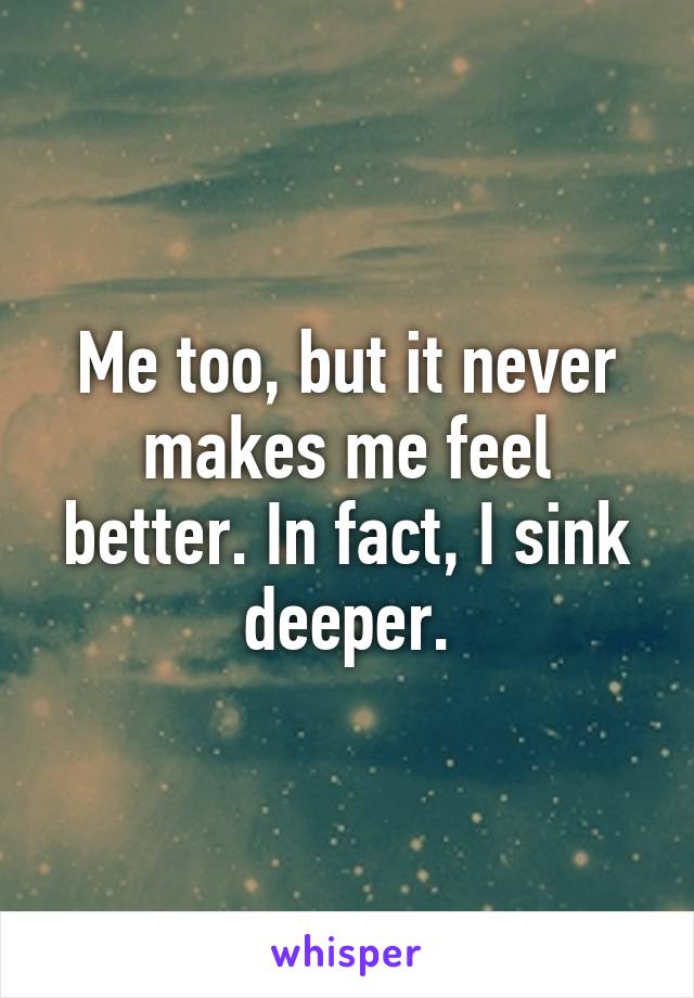 Me too, but it never makes me feel better. In fact, I sink deeper.