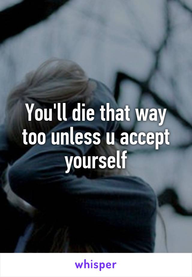 You'll die that way too unless u accept yourself