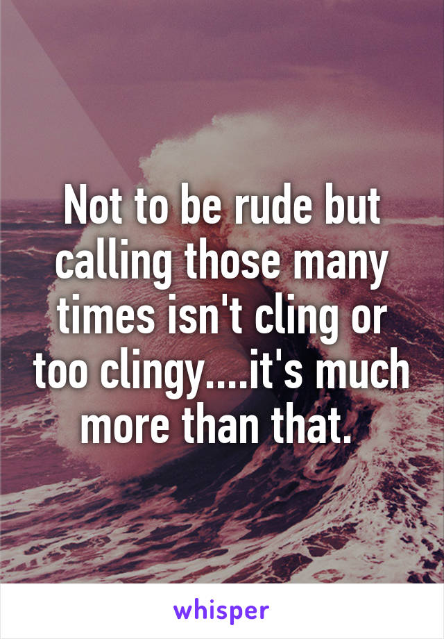 Not to be rude but calling those many times isn't cling or too clingy....it's much more than that. 