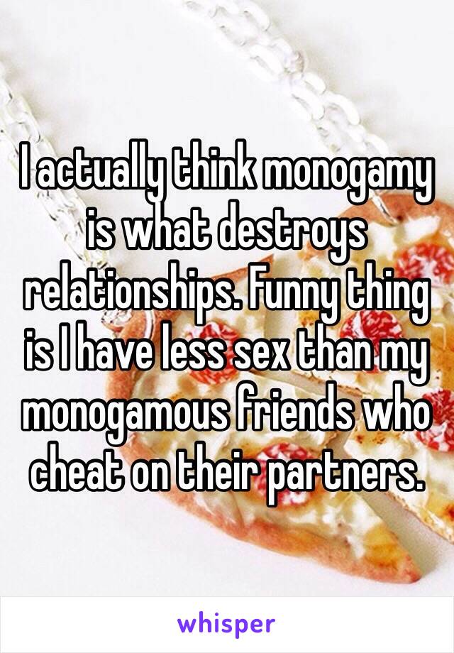 I actually think monogamy is what destroys relationships. Funny thing is I have less sex than my monogamous friends who cheat on their partners. 