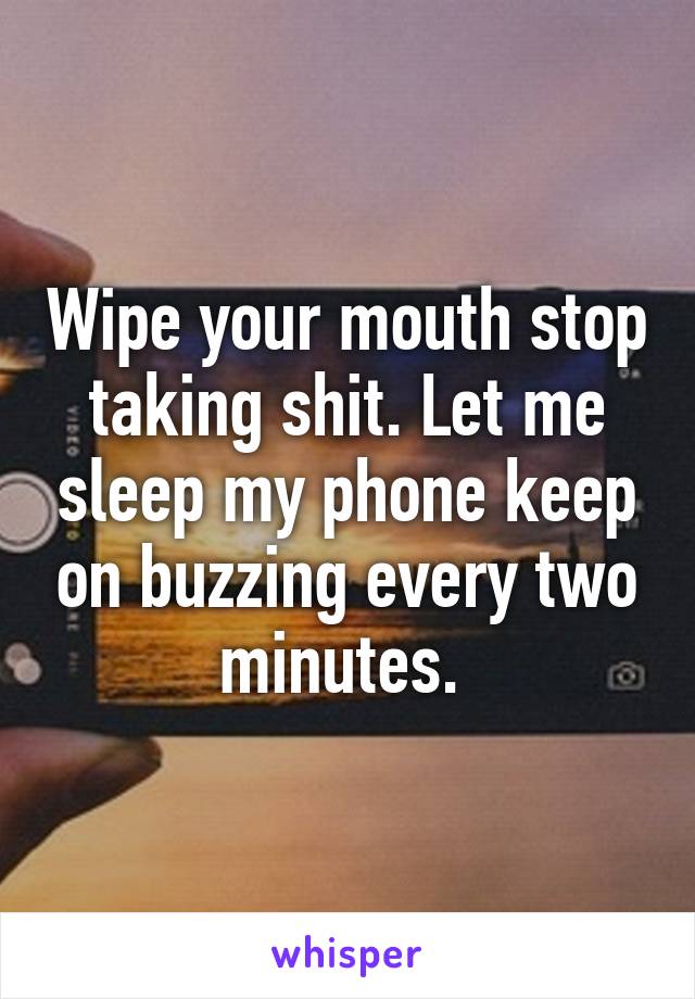 Wipe your mouth stop taking shit. Let me sleep my phone keep on buzzing every two minutes. 