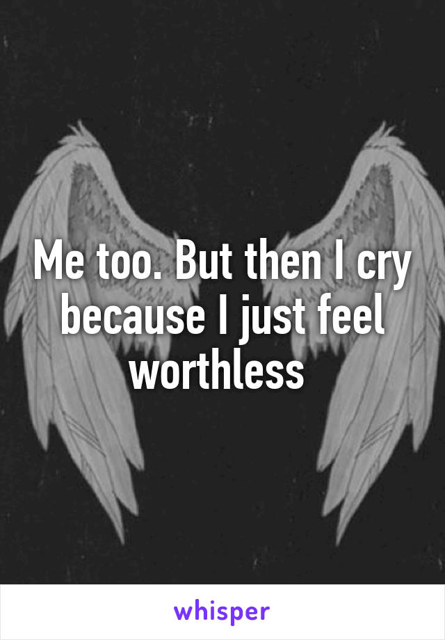 Me too. But then I cry because I just feel worthless 