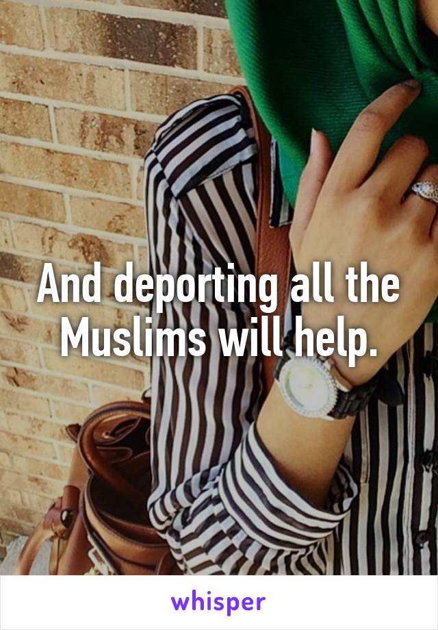 And deporting all the Muslims will help.