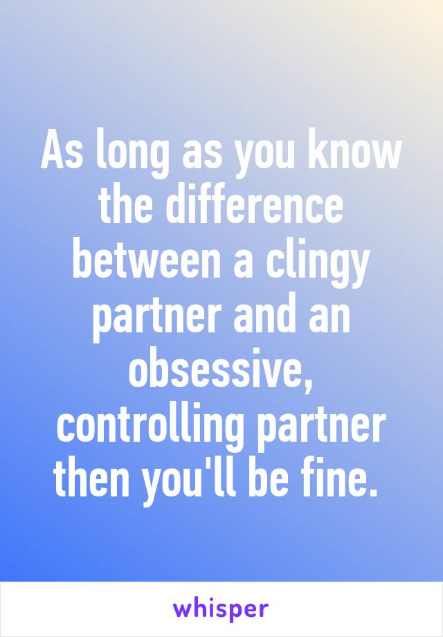As long as you know the difference between a clingy partner and an obsessive, controlling partner then you'll be fine. 