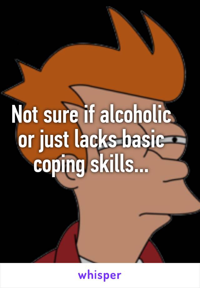 Not sure if alcoholic or just lacks basic coping skills...