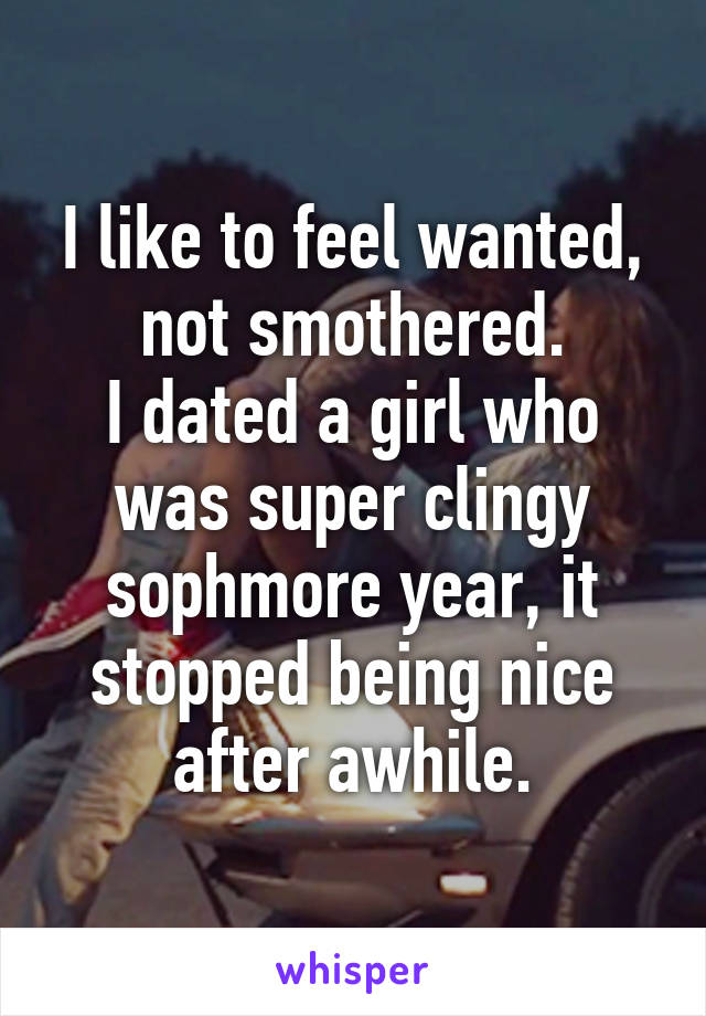 I like to feel wanted, not smothered.
I dated a girl who was super clingy sophmore year, it stopped being nice after awhile.