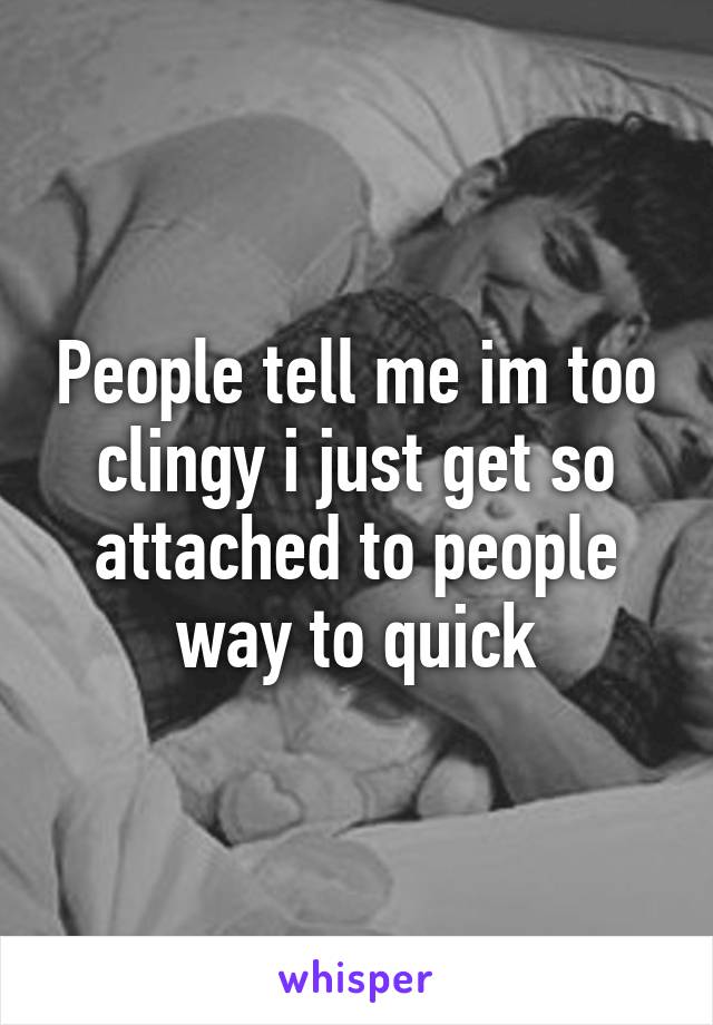 People tell me im too clingy i just get so attached to people way to quick