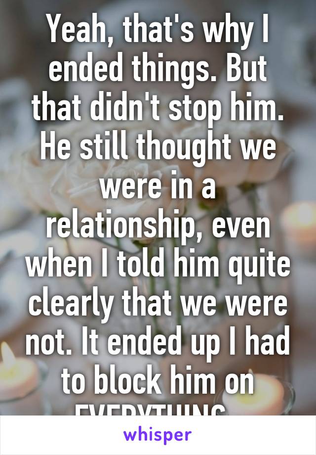 Yeah, that's why I ended things. But that didn't stop him. He still thought we were in a relationship, even when I told him quite clearly that we were not. It ended up I had to block him on EVERYTHING. 