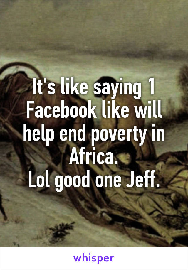 It's like saying 1 Facebook like will help end poverty in Africa.
Lol good one Jeff.
