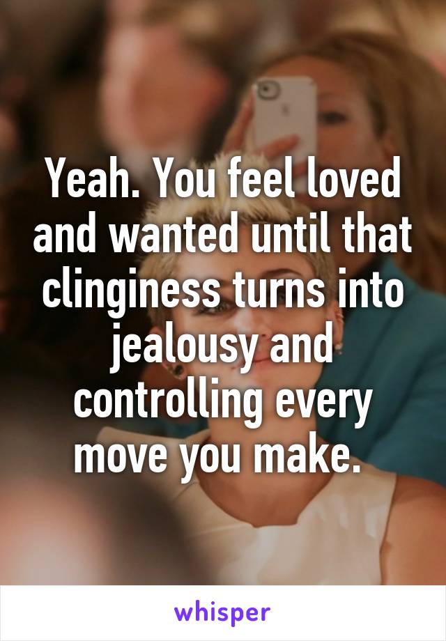Yeah. You feel loved and wanted until that clinginess turns into jealousy and controlling every move you make. 