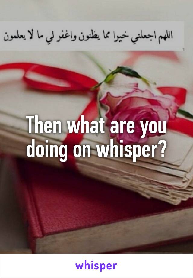Then what are you doing on whisper?