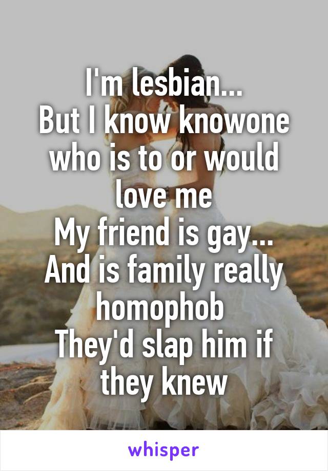 I'm lesbian...
But I know knowone who is to or would love me
My friend is gay...
And is family really homophob 
They'd slap him if they knew
