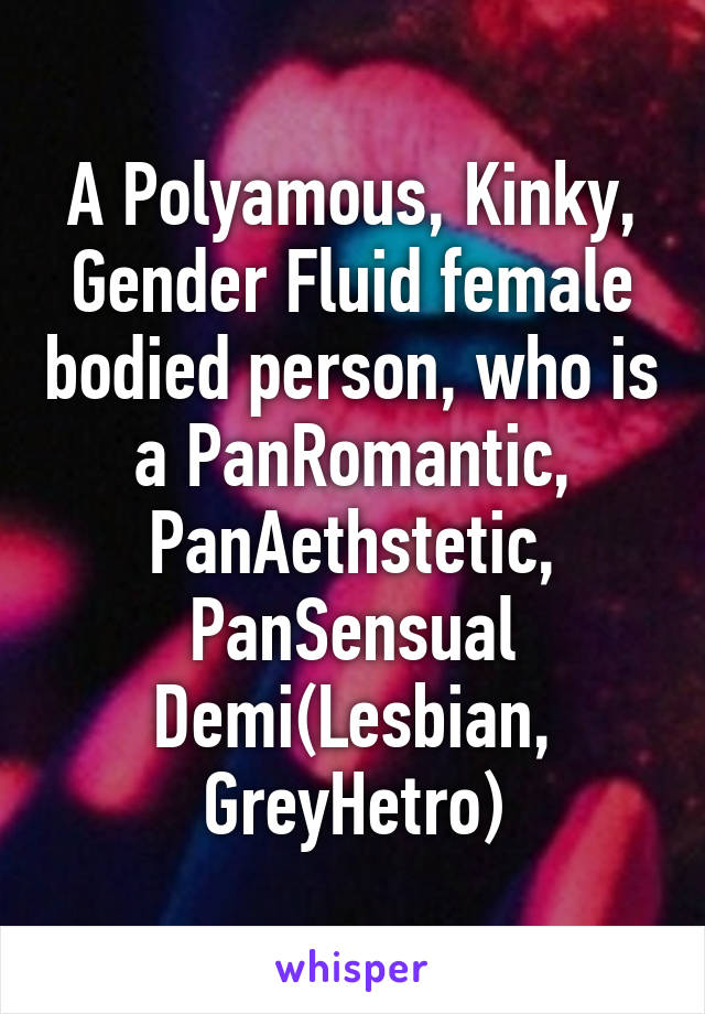 A Polyamous, Kinky, Gender Fluid female bodied person, who is a PanRomantic, PanAethstetic, PanSensual Demi(Lesbian, GreyHetro)