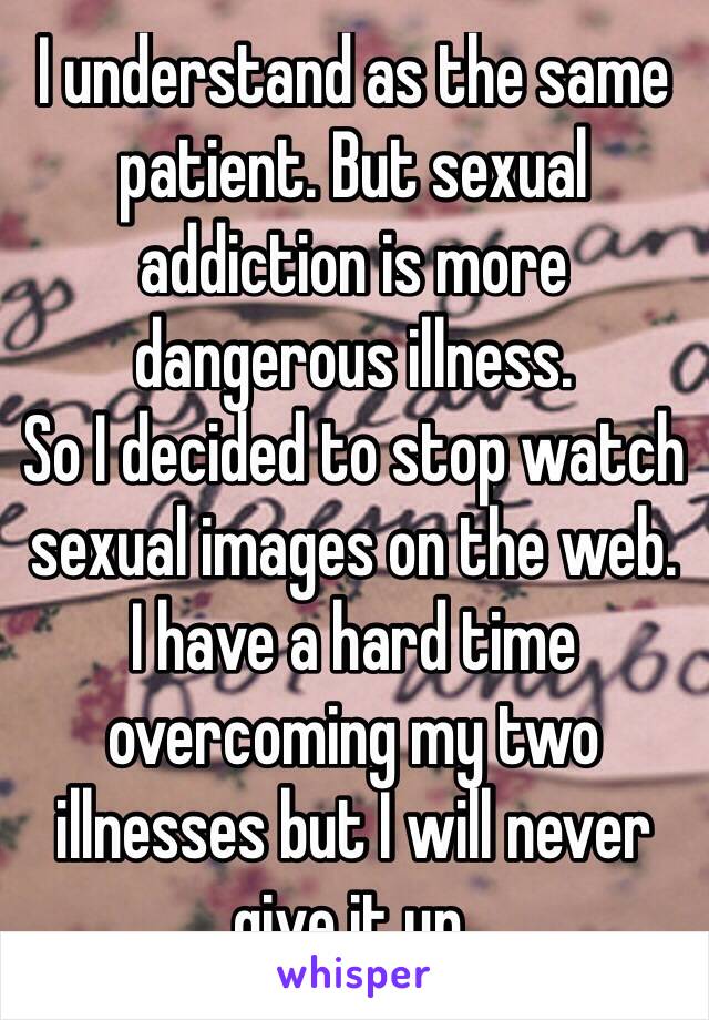 I understand as the same patient. But sexual addiction is more dangerous illness. 
So I decided to stop watch sexual images on the web. 
I have a hard time overcoming my two illnesses but I will never give it up. 
