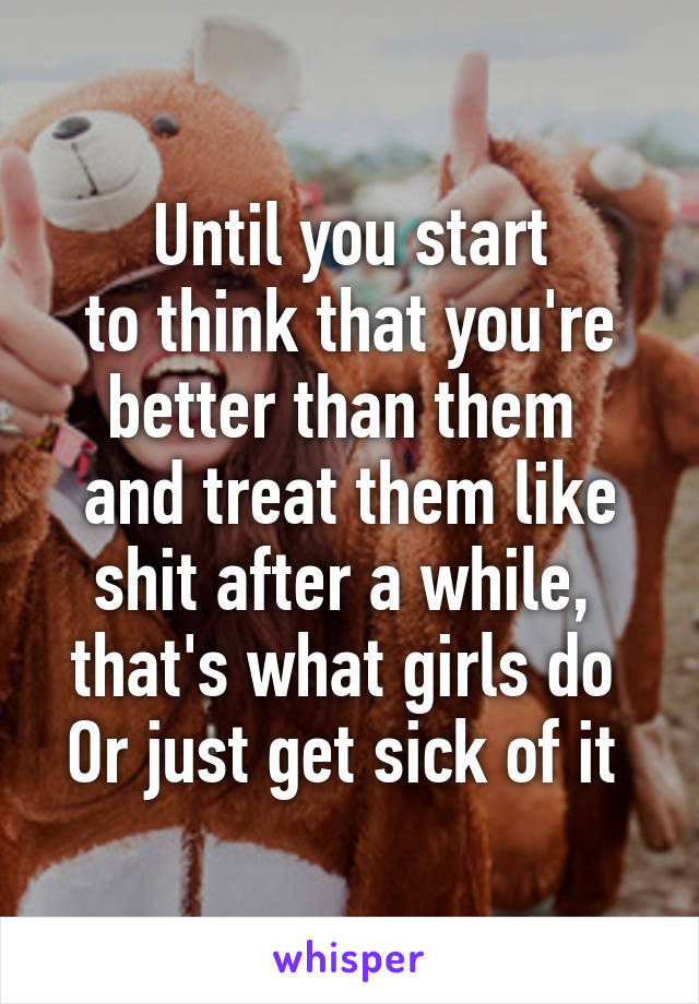 Until you start
to think that you're
better than them 
and treat them like
shit after a while, 
that's what girls do 
Or just get sick of it 
