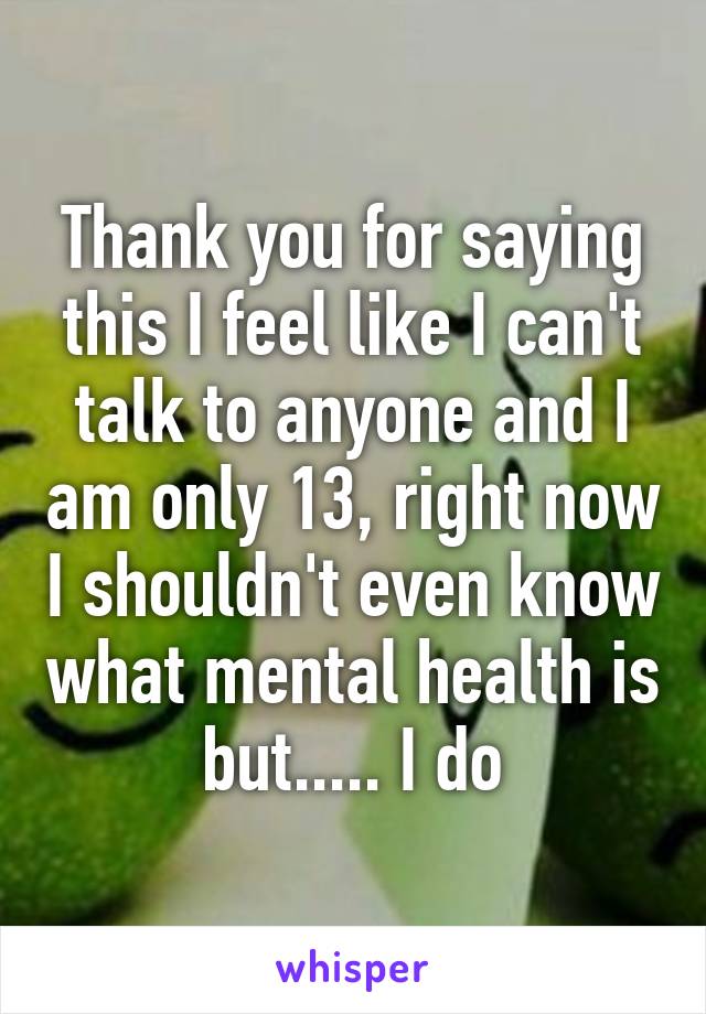 Thank you for saying this I feel like I can't talk to anyone and I am only 13, right now I shouldn't even know what mental health is but..... I do