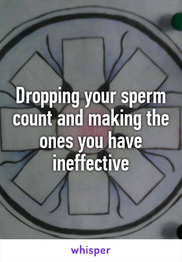 Dropping your sperm count and making the ones you have ineffective