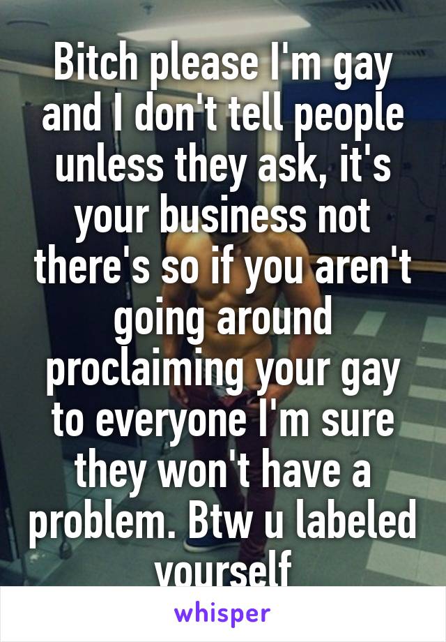 Bitch please I'm gay and I don't tell people unless they ask, it's your business not there's so if you aren't going around proclaiming your gay to everyone I'm sure they won't have a problem. Btw u labeled yourself