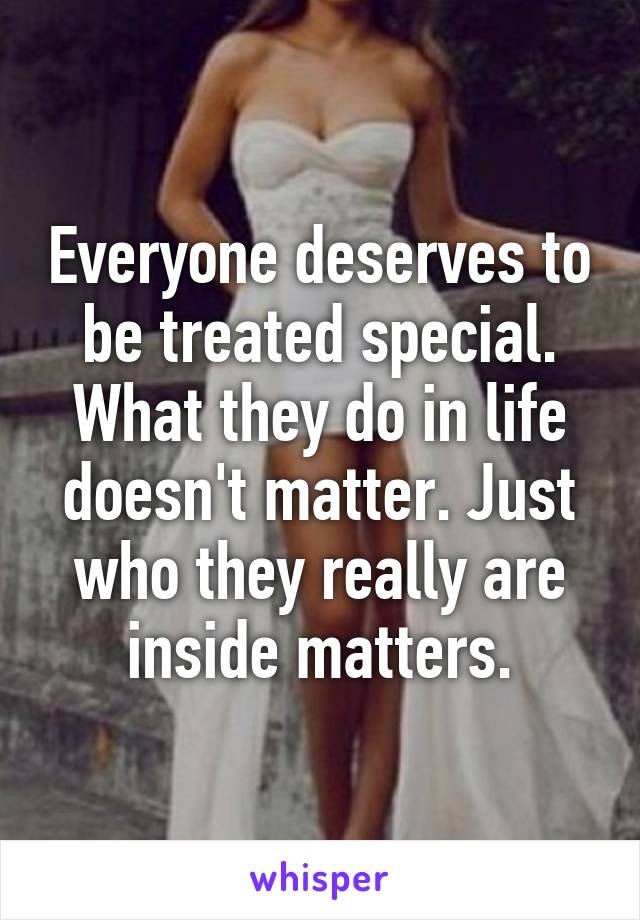 Everyone deserves to be treated special. What they do in life doesn't matter. Just who they really are inside matters.