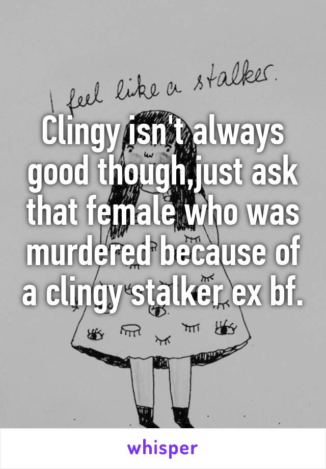 Clingy isn't always good though,just ask that female who was murdered because of a clingy stalker ex bf. 