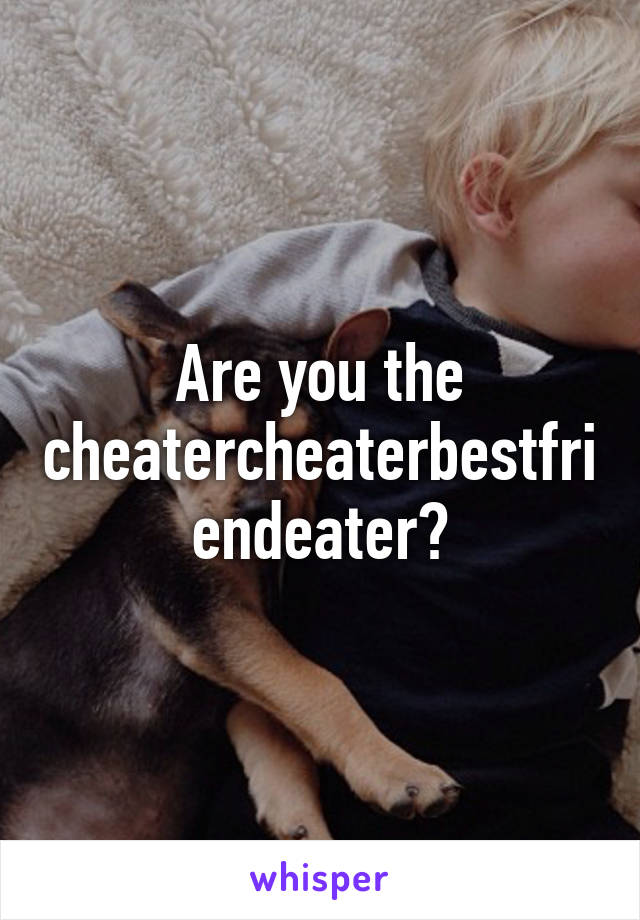 Are you the cheatercheaterbestfriendeater?