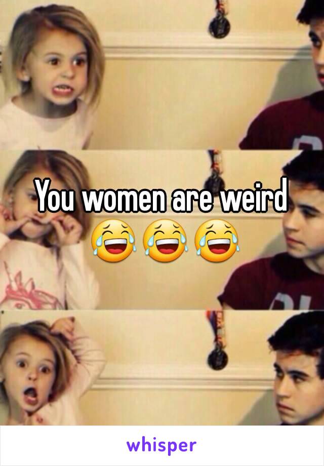 You women are weird 😂😂😂