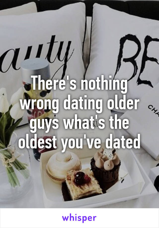 There's nothing wrong dating older guys what's the oldest you've dated