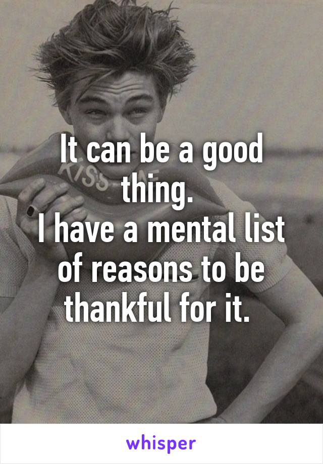 It can be a good thing. 
I have a mental list of reasons to be thankful for it. 