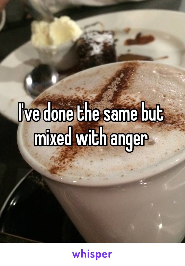 I've done the same but mixed with anger 