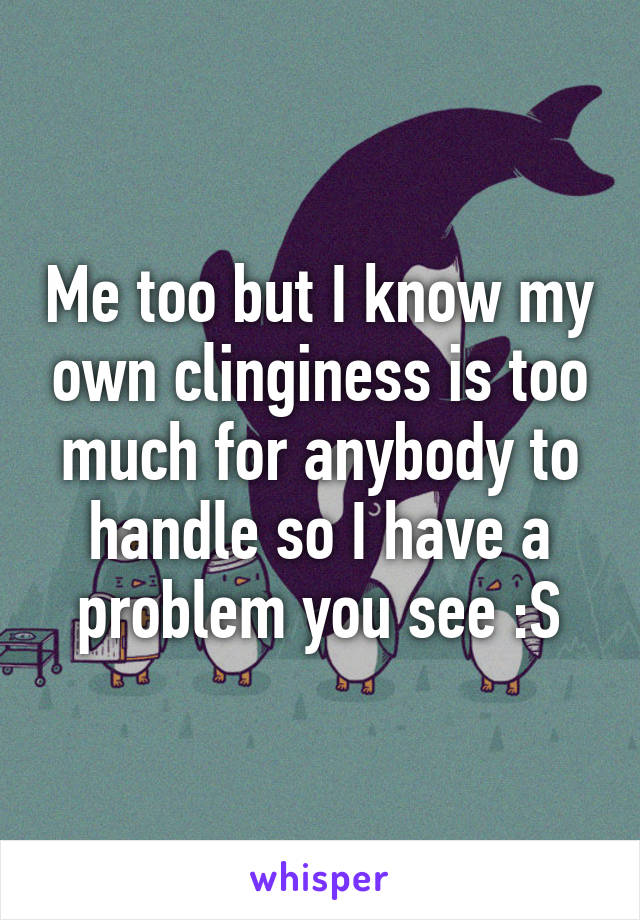 Me too but I know my own clinginess is too much for anybody to handle so I have a problem you see :S