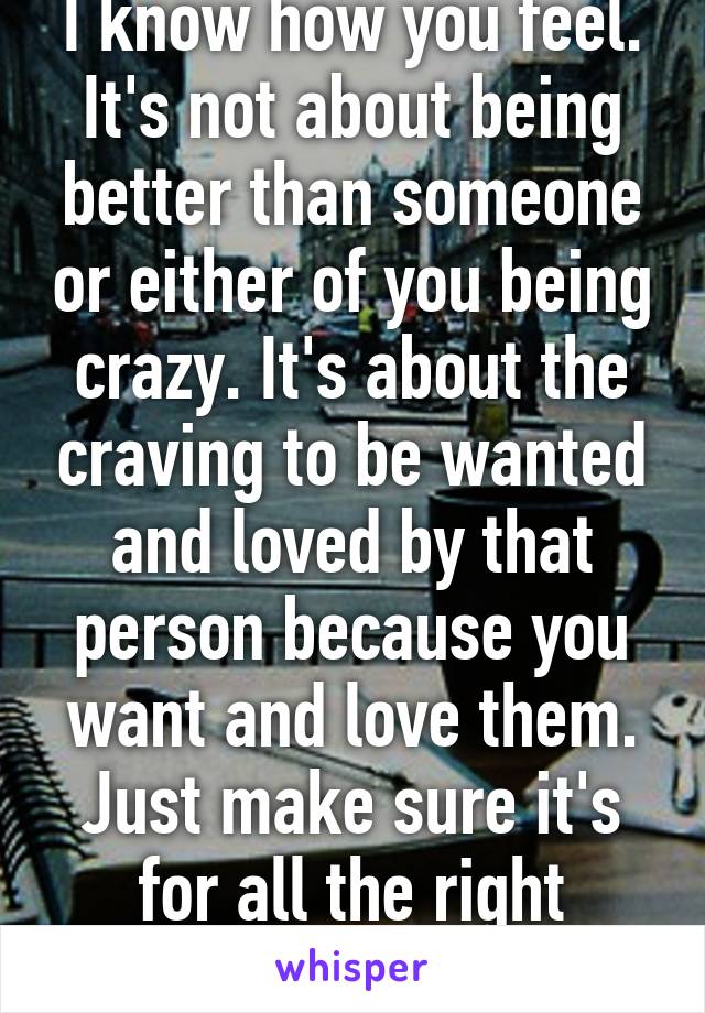 I know how you feel. It's not about being better than someone or either of you being crazy. It's about the craving to be wanted and loved by that person because you want and love them. Just make sure it's for all the right reasons.