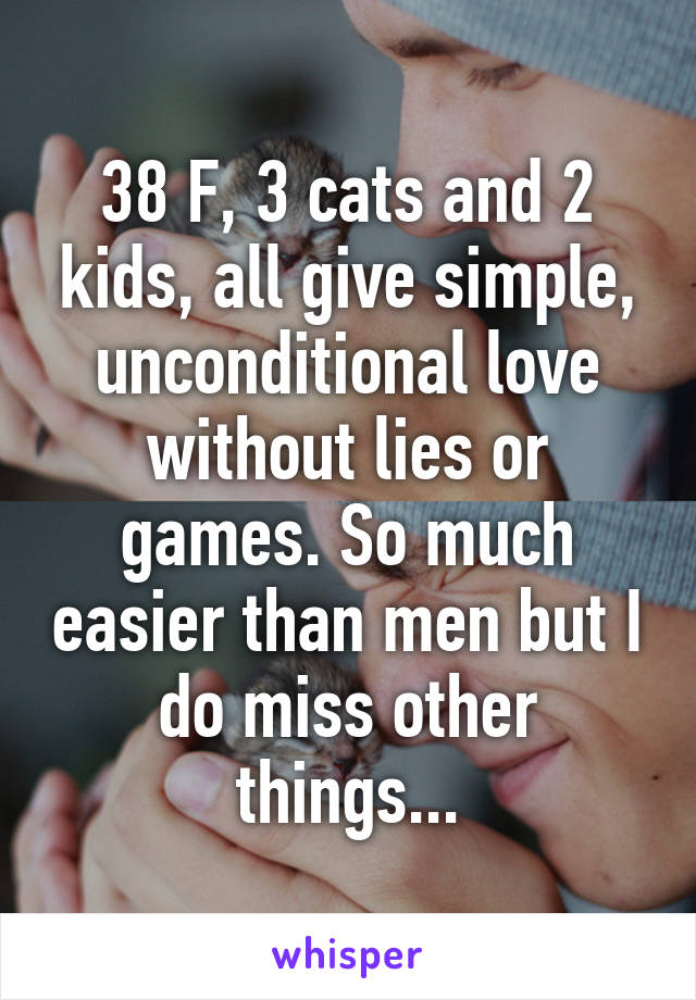 38 F, 3 cats and 2 kids, all give simple, unconditional love without lies or games. So much easier than men but I do miss other things...
