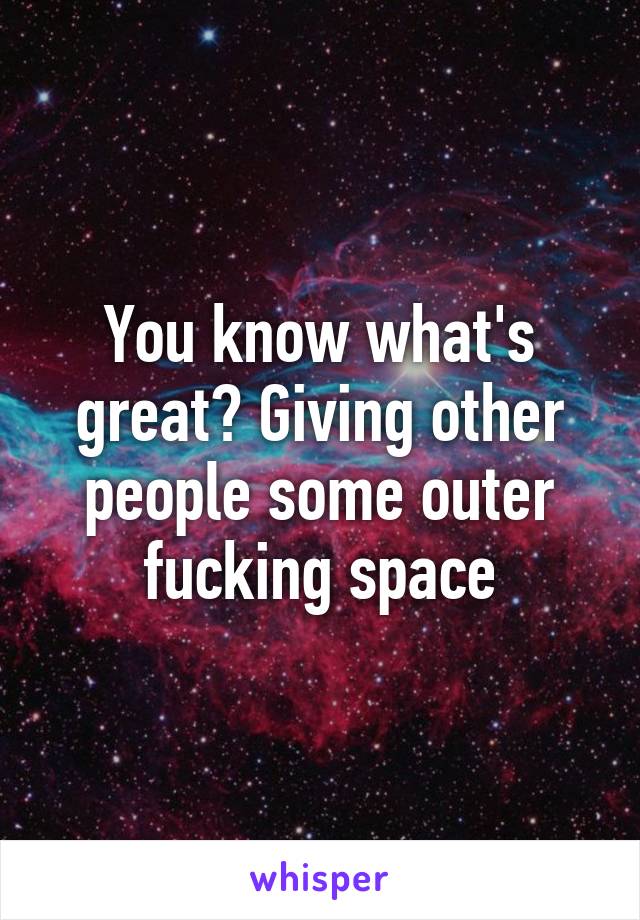 You know what's great? Giving other people some outer fucking space