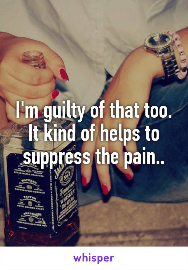 I'm guilty of that too. It kind of helps to suppress the pain..