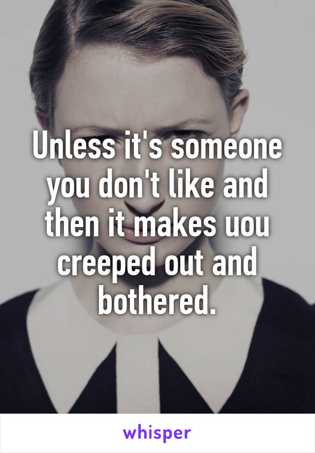 Unless it's someone you don't like and then it makes uou creeped out and bothered.