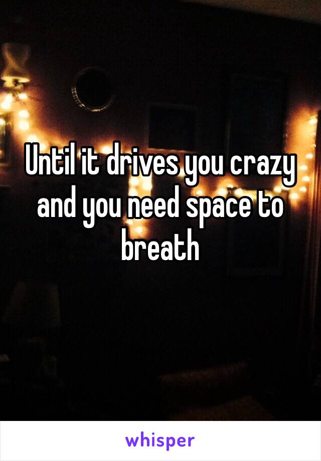 Until it drives you crazy and you need space to breath
